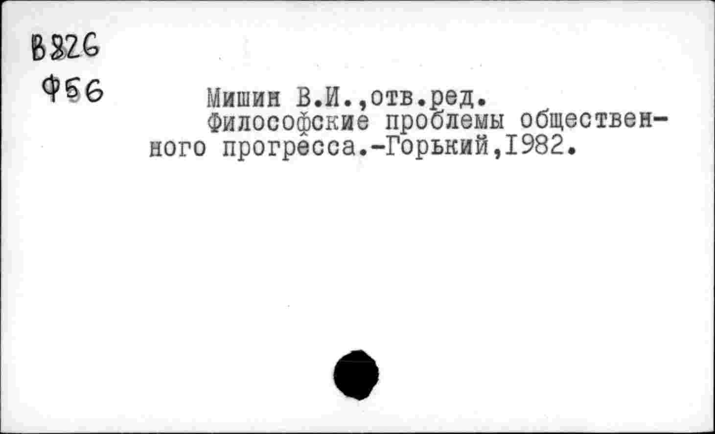 ﻿В 326
^6 Мишин В.И.,отв.ред.
Философские проблемы общественного прогресса.-Горький,1982.